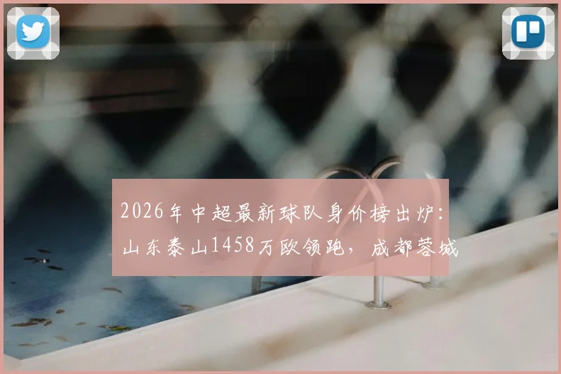 2026年中超最新球队身价榜出炉：山东泰山1458万欧领跑，成都蓉城跻身前六，青岛海牛垫底原因解析
