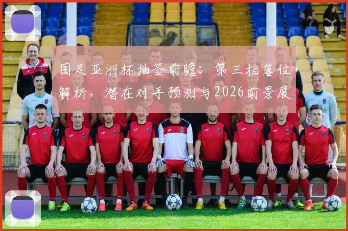 国足亚洲杯抽签前瞻：第三档落位解析，潜在对手预测与2026前景展望