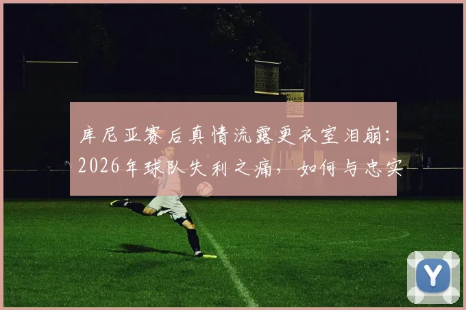 库尼亚赛后真情流露更衣室泪崩：2026年球队失利之痛，如何与忠实球迷共同面对和成长