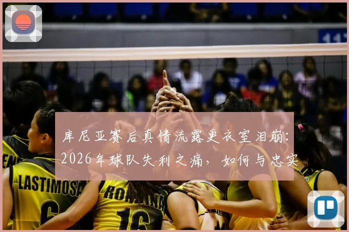 库尼亚赛后真情流露更衣室泪崩：2026年球队失利之痛，如何与忠实球迷共同面对和成长