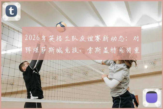 2026年英格兰队友谊赛新动态:对阵堪萨斯城竞技,索斯盖特或将重点考察替补球员