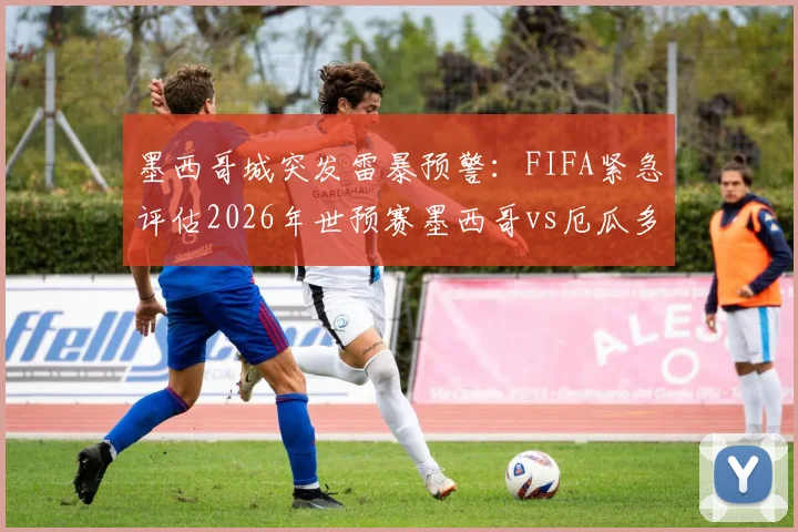 墨西哥城突发雷暴预警:FIFA紧急评估2026年世预赛墨西哥vs厄瓜多尔赛程,球迷需留意官方最新通知