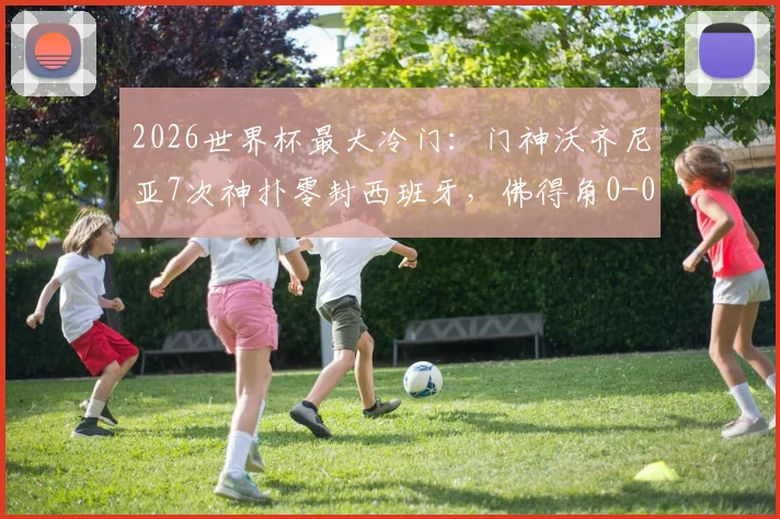 2026世界杯最大冷门:门神沃齐尼亚7次神扑零封西班牙,佛得角0-0逼平斗牛士军团全纪录