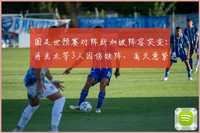 国足世预赛对阵新加坡阵容突变：蒋光太等3人因伤缺阵，高天意紧急入替备战关键战