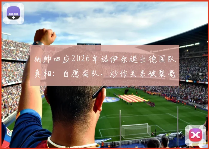 纳帅回应2026年诺伊尔退出德国队真相:自愿离队,炒作关系破裂毫无意义