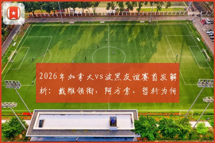2026年加拿大vs波黑友谊赛首发解析:戴维领衔,阿方索、哲科为何替补待命?