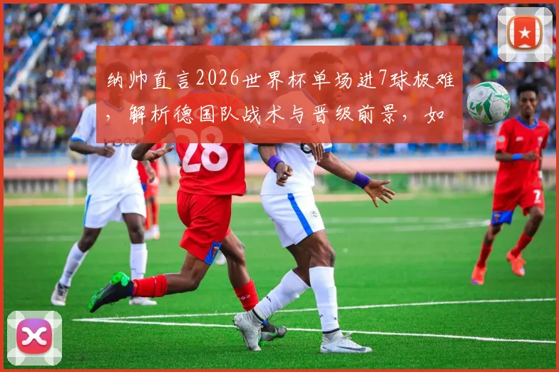 纳帅直言2026世界杯单场进7球极难，解析德国队战术与晋级前景，如何保持高水准走得更远