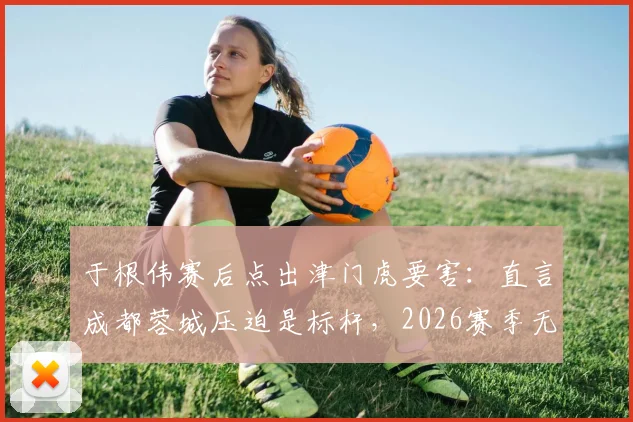 于根伟赛后点出津门虎要害:直言成都蓉城压迫是标杆,2026赛季无谓失误顽疾如何破局