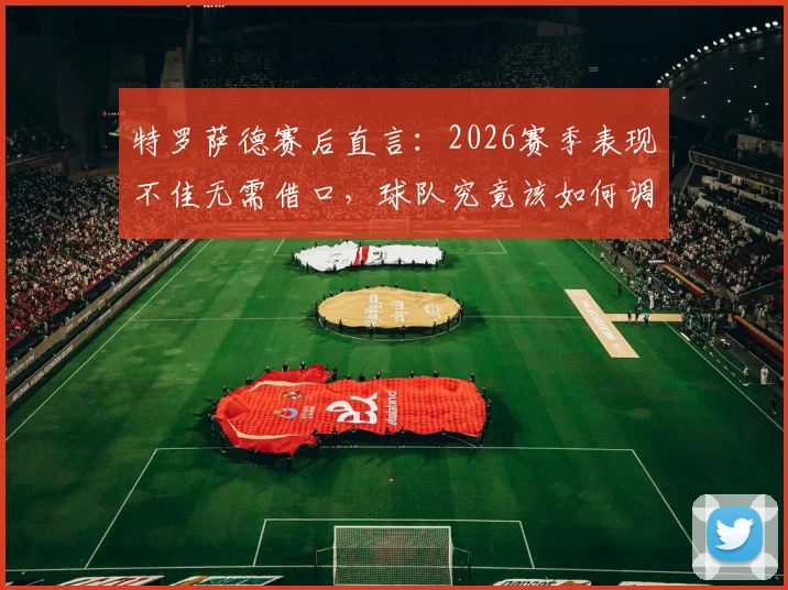 特罗萨德赛后直言：2026赛季表现不佳无需借口，球队究竟该如何调整找回应有水准？