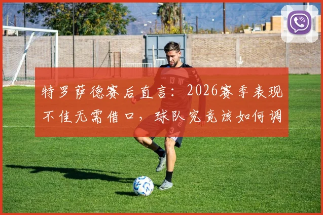 特罗萨德赛后直言:2026赛季表现不佳无需借口,球队究竟该如何调整找回应有水准?