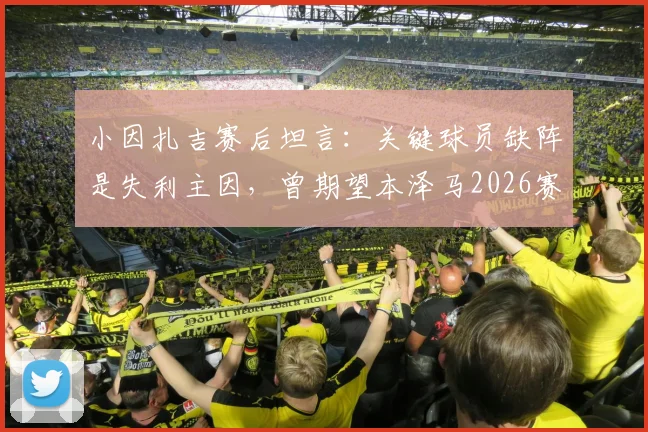 小因扎吉赛后坦言：关键球员缺阵是失利主因，曾期望本泽马2026赛季全勤建功