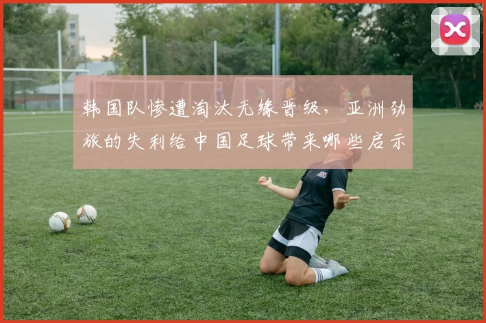 韩国队惨遭淘汰无缘晋级，亚洲劲旅的失利给中国足球带来哪些启示？