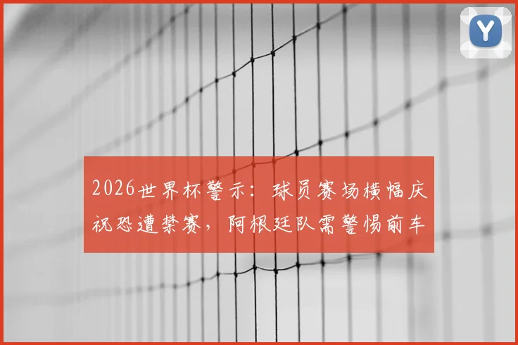 2026世界杯警示：球员赛场横幅庆祝恐遭禁赛，阿根廷队需警惕前车之鉴（附国际足联处罚规则详解）