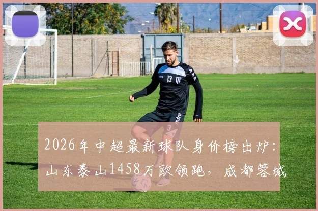 2026年中超最新球队身价榜出炉：山东泰山1458万欧领跑，成都蓉城跻身前六，青岛海牛垫底原因解析