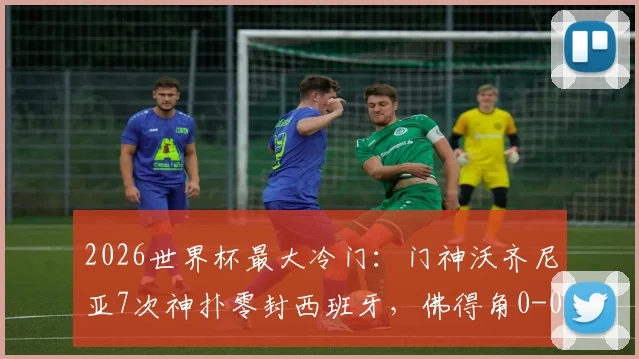 2026世界杯最大冷门：门神沃齐尼亚7次神扑零封西班牙，佛得角0-0逼平斗牛士军团全纪录