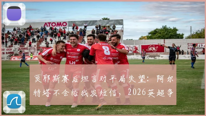 莫耶斯赛后坦言对平局失望：阿尔特塔不会给我发短信，2026英超争冠悬念再起