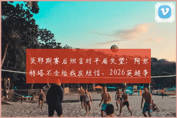 莫耶斯赛后坦言对平局失望：阿尔特塔不会给我发短信，2026英超争冠悬念再起