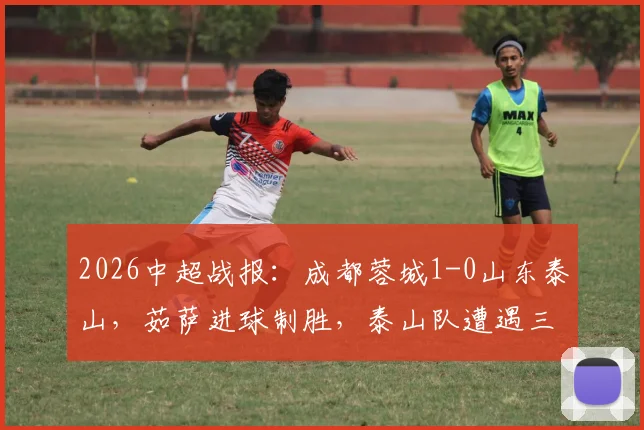 2026中超战报:成都蓉城1-0山东泰山,茹萨进球制胜,泰山队遭遇三轮不胜困局,克雷桑伤退引关注