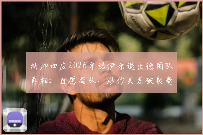 纳帅回应2026年诺伊尔退出德国队真相：自愿离队，炒作关系破裂毫无意义