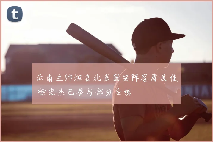 云南主帅坦言北京国安阵容厚度佳 徐宏杰已参与部分合练