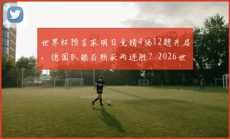 世界杯预言家明日竞猜4场12题开启,德国队能否斩获两连胜?2026世界杯德国队赛程与出线形势深度前瞻