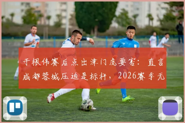 于根伟赛后点出津门虎要害：直言成都蓉城压迫是标杆，2026赛季无谓失误顽疾如何破局