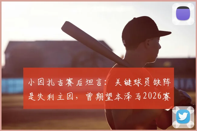 小因扎吉赛后坦言：关键球员缺阵是失利主因，曾期望本泽马2026赛季全勤建功