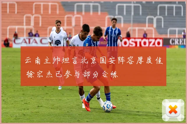 云南主帅坦言北京国安阵容厚度佳 徐宏杰已参与部分合练